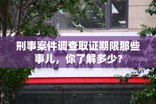 安源刑事案件调查取证期限那些事儿，你了解多少？